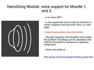 NanoGong Module: voice support for Moodle 1.
                 and 2.
                    - is on since 2007

                    - a Java applet that can be used by someone to
                    record, playback and save their voice, in a web
                    page.

                    >>watch presentation video from folder

                    - Through integration with Moodle's html's editor,
                    the students' recordings can be uploaded to the
                    LMS for the teacher to assess as a speaking
                    assignment.

                    - check user guide at:


                    http://gong.ust.hk/nanogong/moodle2_guide.html
 