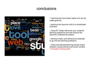 conclusions

       - learning has never been easier and can be
       really good fun.

       - teaching can become a bit of a complicated
       business.

       - using ICT wisely will enrich your students'
       learning experience and will improve the
       teachers' professional careers.

       - training is basic and will become essential
       to go into the teaching profession.

       - online and blended learning should evolve
       towards a social activity and human contact,
       >>a laugh is always good
 