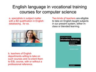 English language in vocational training
      courses for computer science
a. specialists in subject matter      Two kinds of teachers are elligible
with a B2 qualification in English:   to take on English-taught subjects
databasing , for ex.                  in our present system, either in-
                                      class or blended learning.




b. teachers of English
departments willing to take on
such courses and re-orient them
to ESL course, with or without a
professional reference.
 