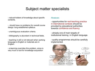 Subject matter specialists

- natural holders of knowledge about specific     However,
contents.
                                                  - opportunities for real teaching practice
                                                  in international contexts should be
- should have no problems for overall course      provided by educational authorities
design: long established syllabus.
                                                  towards confidence and fluency.
- unambiguous evaluation criteria.
                                                  - already one of main targets of
- bibliography is abundant in technical fields.   institutional training in English language.

- teaching in el2 is not relevant when working    - quality programmes should be carefully
language is English or materials are in           implemented.
English.

- e-learning overrides this problem, since is
very much a tool for knowledge acquisition
 