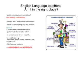 English Language teachers:
                          Am I in the right place?
- glad to enter new teaching conditions?
Less teaching – more learning

- satisfied about adult students commitment..

- should have no working language problems.

However,
- vocational training areas are difficult
- publishers do their best, but online?

- in constant search for new materials.

- in need for training:
 instructional design / content authoring / LMS
management..

- full of technical problems:

- >>ASSOCIATIONS and WORGROUPS
 