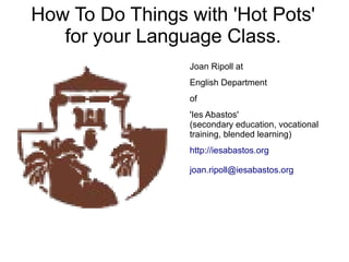 How To Do Things with 'Hot Pots'
   for your Language Class.
                 Joan Ripoll at
                 English Department
                 of
                 'Ies Abastos'
                 (secondary education, vocational
                 training, blended learning)
                 http://iesabastos.org

                 joan.ripoll@iesabastos.org
 