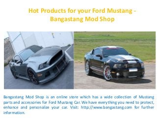 Hot Products for your Ford Mustang - 
Bangastang Mod Shop 
Bangastang Mod Shop is an online store which has a wide collection of Mustang 
parts and accessories for Ford Mustang Car. We have everything you need to protect, 
enhance and personalize your car. Visit: http://www.bangastang.com for further 
information. 
 