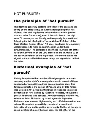 HOT PURSUITE :
the principle of 'hot pursuit'
The doctrine generally pertains to the law of the seas and the
ability of one state's navy to pursue a foreign ship that has
violated laws and regulations in its territorial waters (twelve
nautical miles from shore), even if the ship flees to the high
seas. "It means you are literally and temporally in pursuit and
following the tail of a fugitive," says Michael P. Scharf of the
Case Western School of Law. "[A state] is allowed to temporarily
violate borders to make an apprehension under those
circumstances." The principle is enshrined in Article 111 of the
1982 UN Convention on the Law of the Sea and in Article 23 of
the 1958 Convention on the High Seas. The United States has
signed but not ratified the former treaty, but signed and ratified
the latter.
historical examples of 'hot
pursuit'
History is replete with examples of foreign agents or armies
crossing another state's sovereign borders in pursuit of those
suspected of committing crimes against another state. One
famous example is the pursuit of Pancho Villa by U.S. forces
into Mexico in 1916. The manhunt was in response to a cross-
border raid of New Mexico by Pancho's "Villistas," though the
pursuit failed and Villa escaped. Another example was the 1960
seizure of Adolf Eichmann by Israeli agents in Argentina.
Eichmann was a former high-ranking Nazi official wanted for war
crimes. His capture was widely considered a violation of
international law and Argentine sovereignty. Neither of the above
cases involved ships on the high seas, nor did either of the
 
