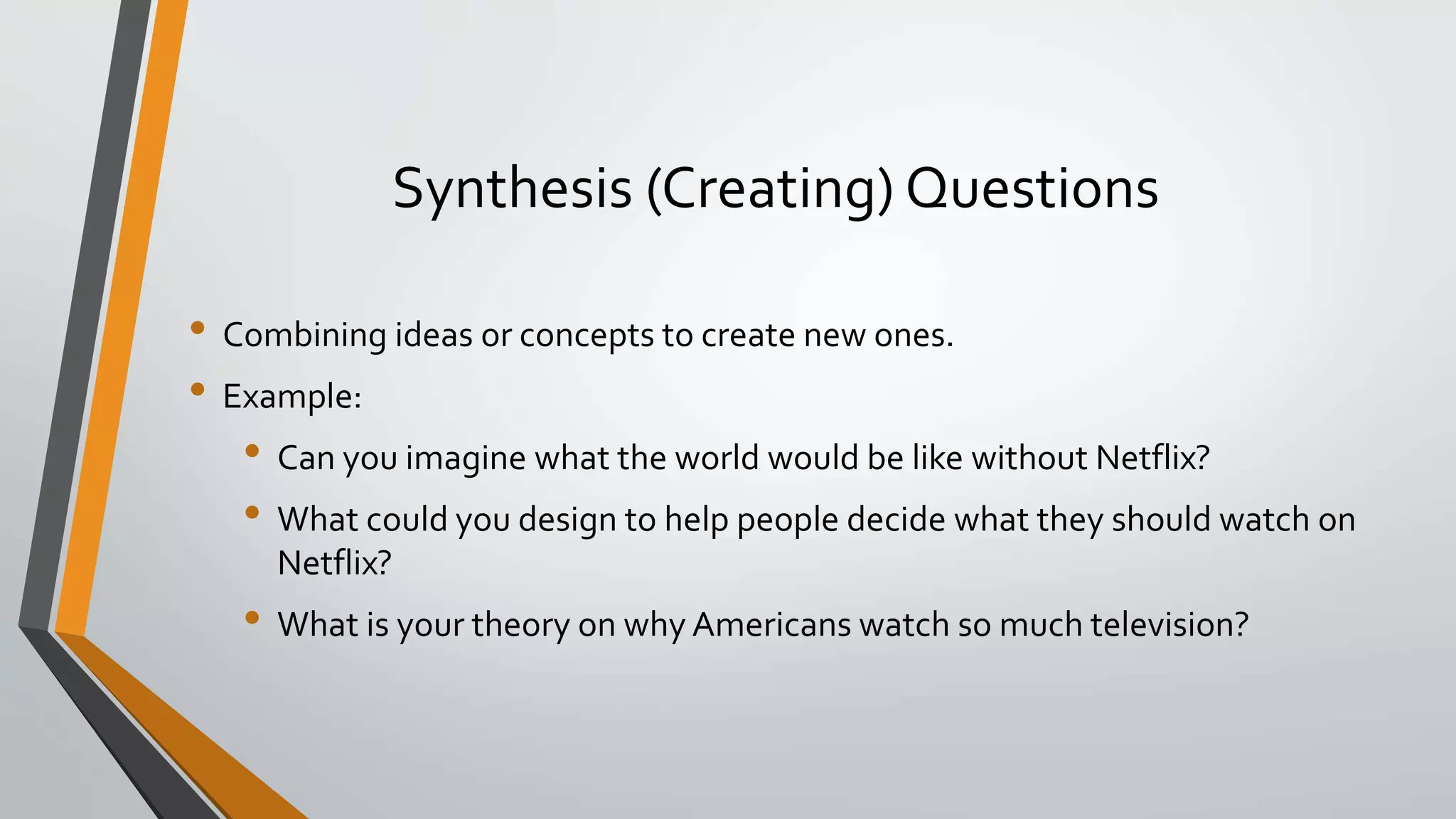 Synthesis (Creating) Questions
• Combining ideas or concepts to create new ones.
• Example:
• Can you imagine what the world would be like without Netflix?
• What could you design to help people decide what they should watch on
Netflix?
• What is your theory on why Americans watch so much television?
 