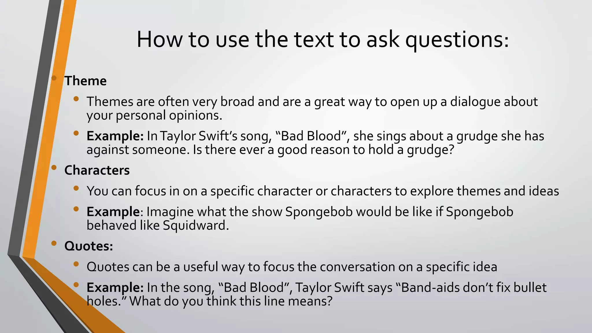 How to use the text to ask questions:
• Theme
• Themes are often very broad and are a great way to open up a dialogue about
your personal opinions.
• Example: InTaylor Swift’s song, “Bad Blood”, she sings about a grudge she has
against someone. Is there ever a good reason to hold a grudge?
• Characters
• You can focus in on a specific character or characters to explore themes and ideas
• Example: Imagine what the show Spongebob would be like if Spongebob
behaved like Squidward.
• Quotes:
• Quotes can be a useful way to focus the conversation on a specific idea
• Example: In the song, “Bad Blood”,Taylor Swift says “Band-aids don’t fix bullet
holes.”What do you think this line means?
 