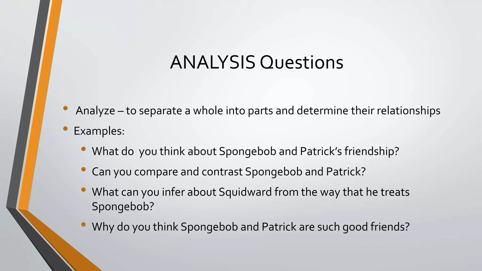 ANALYSIS Questions
• Analyze – to separate a whole into parts and determine their relationships
• Examples:
• What do you think about Spongebob and Patrick’s friendship?
• Can you compare and contrast Spongebob and Patrick?
• What can you infer about Squidward from the way that he treats
Spongebob?
• Why do you think Spongebob and Patrick are such good friends?
 