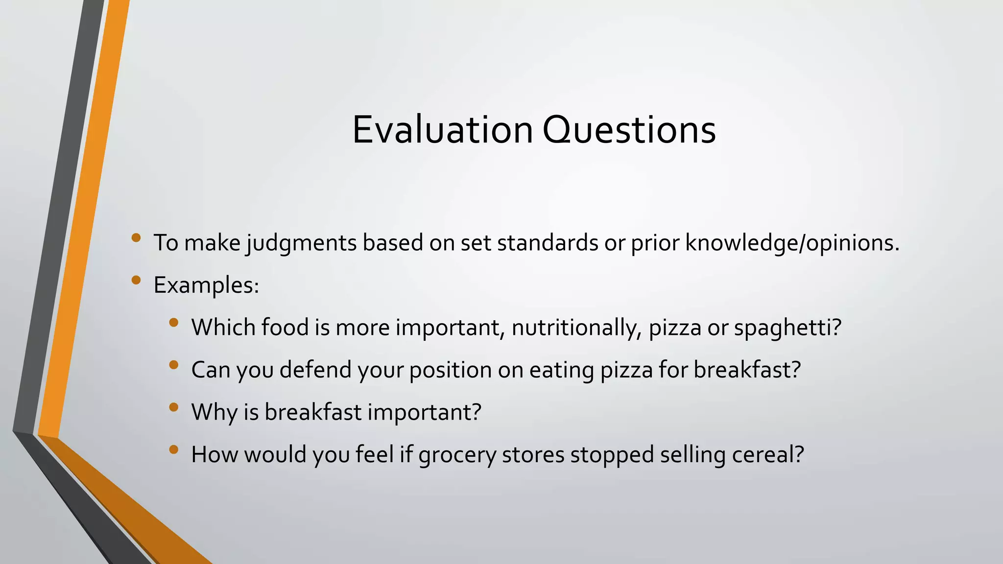 Evaluation Questions
• To make judgments based on set standards or prior knowledge/opinions.
• Examples:
• Which food is more important, nutritionally, pizza or spaghetti?
• Can you defend your position on eating pizza for breakfast?
• Why is breakfast important?
• How would you feel if grocery stores stopped selling cereal?
 