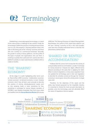 6 LEVELLING THE PLAYING FIELD
Establishing a universally-agreed terminology in a report
of this nature poses a challenge for two reasons: Firstly, the
terminology to define the process of renting personal assets
such as cars and property is disputed between those who
refer to this being part of the “sharing” economy and those
who see it strictly as a commercial transaction. Secondly,
the growth in activity of these platforms, and the profile of
the types of people and organisations who use them, is
evolving so quickly that a particular term used to describe a
platform’s activity or scope could become outdated within a
matter of months.
THE “SHARING”
ECONOMY?
At this stage it is worth highlighting other terms such
as ‘Peer-to-Peer (P2P) economy’, ‘collaborative economy’,
‘access economy’ ‘on-demand economy’ or even ‘shadow
economy’ which have all been used variously to describe
the practice of sharing individually-owned assets such
as cars, property, boats or tools, sometimes for free,
sometimes in exchange for money. Indeed, members of
HOTREC’s own Shadow Hospitality Task Force have noted
the headline from the Harvard Business Review (28 January
2015) that ‘The Sharing Economy isn’t About Sharing At All’.
Nevertheless, the authors of this report have opted to use
the term “sharing” economy as this is the most broadly-
used (and thus broadly-understood term) to describe the
phenomena outlined above.
‘SHARED’ OR ‘RENTED’
ACCOMMODATION?
It follows that the correct term to describe the activity of
using privately-owned accommodation, usually in exchange
for money should be in dispute too. Again, different terms
abound according to the party that is applying the label.
When it comes to legislation, in many cases, legislators have
not updated the terminology used in their own legislation
to describe the activities carried out through the “sharing”
economy in recent years, hence this activity exists in a legal
‘grey area’.
Therefore, for the objectives of this report and the
policy way forward proposed by the hospitality industry,
it is essential to choose the most accurate description as
possible, since the terminology used will ultimately affect
the nature of regulations that are applied.
Terminology02
“ ”
 