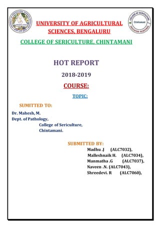 UNIVERSITY OF AGRICULTURAL
SCIENCES, BENGALURU
COLLEGE OF SERICULTURE, CHINTAMANI
HOT REPORT
2018-2019
COURSE:
TOPIC:
SUMITTED TO:
Dr. Mahesh, M.
Dept. of Pathology,
College of Sericulture,
Chintamani.
SUBMITTED BY:
Madhu .J (ALC7032),
Malleshnaik H. (ALC7034),
Manmatha .G (ALC7037),
Naveen .N. (ALC7043),
Shreedevi. R (ALC7060),
 