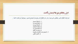 ‫االتية‬ ‫الفئات‬ ‫إلى‬ ‫ويصنفوا‬ ، ‫عاديين‬ ‫المجتمع‬ ‫يعتبرهم‬ ‫الذى‬ ‫االطفال‬ ‫عن‬ ‫اخر‬ ‫أو‬ ‫نحو‬ ‫على‬ ‫يختلفون‬ ‫الذين‬ ‫االطفال‬ ‫اولئك‬ ‫هم‬
:
1
-
‫السمعية‬ ‫اإلعاقة‬
.
2
-
‫البصرية‬ ‫اإلعاقة‬
.
3
-
‫الجسدية‬ ‫اإلعاقة‬
.
4
-
‫االنفعالية‬ ‫اإلعاقة‬
.
5
-
‫البصرية‬ ‫اإلعاقة‬
.
6
-
‫التعلم‬ ‫صعوبات‬
.
7
-
‫واللغوية‬ ‫الكًلمية‬ ‫االضطرابات‬
.
8
-
‫العقلى‬ ‫التفوق‬
.
‫ة‬‫ص‬‫ا‬‫خ‬‫ل‬‫ا‬‫ات‬‫ج‬‫ا‬‫ي‬‫ت‬‫ح‬‫لإ‬‫ا‬‫وى‬‫ذ‬‫ال‬‫ف‬‫ط‬‫لإ‬‫ا‬‫رف‬‫ع‬‫ي‬
:
 