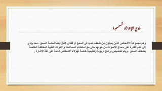 ‫ة‬‫ت‬‫ع‬‫م‬‫س‬‫ل‬‫ا‬
‫ة‬‫ق‬‫ا‬‫ع‬‫لإ‬‫ا‬‫وى‬‫ذ‬
‫يؤدي‬ ‫مما‬ ، ‫السمع‬ ‫لحاسة‬ ‫ا‬ً‫ض‬‫أي‬ ‫كامل‬ ‫فقدان‬ ‫أو‬ ‫السمع‬ ‫في‬ ‫شديد‬ ‫ضعف‬ ‫من‬ ‫ُعانون‬‫ي‬ ‫الذين‬ ‫األشخاص‬ ‫مجموعة‬ ‫وهم‬
‫الخاصة‬ ‫المختلفة‬ ‫الطبية‬ ‫واألدوات‬ ‫السماعات‬ ‫استخدام‬ ‫مع‬ ‫حتى‬ ‫حولهم‬ ‫من‬ ‫األصوات‬ ‫سماع‬ ‫على‬ ‫القدرة‬ ‫عدم‬ ‫إلى‬
‫اإلشارة‬ ‫لغة‬ ‫على‬ ‫قائمة‬ ‫األشخاص‬ ‫لهؤالء‬ ‫خاصة‬ ‫وتعليمية‬ ‫تربوية‬ ‫برامج‬ ‫تخصيص‬ ‫ويتم‬ ، ‫السمع‬ ‫بضعاف‬
.
 