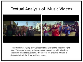 Textual Analysis of Music Videos




The video I’m analysing is by DJ Fresh ft Rita Ora for the track Hot right
now. The music belongs to the drum and bass genre, which is often
associated with the rave scene. The video is full of dance which is a
characteristic of the drum and bass genre.
 
