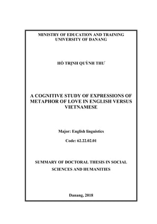 MINISTRY OF EDUCATION AND TRAINING
UNIVERSITY OF DANANG
HỒ TRỊNH QUỲNH THƯ
A COGNITIVE STUDY OF EXPRESSIONS OF
METAPHOR OF LOVE IN ENGLISH VERSUS
VIETNAMESE
Major: English linguistics
Code: 62.22.02.01
SUMMARY OF DOCTORAL THESIS IN SOCIAL
SCIENCES AND HUMANITIES
Danang, 2018
 