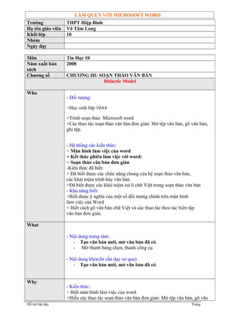 LÀM QUEN VỚI MICROSOFT WORD 
Trường THPT Hiệp Bình 
Họ tên giáo viên Võ Tâm Long 
Khối lớp 10 
Nhóm 
Ngày dạy 
Môn Tin Học 10 
Năm xuất bản 
2008 
sách 
Chương số CHƯƠNG III: SOẠN THẢO VĂN BẢN 
Didactic Model 
Who 
- Đối tượng: 
+Học sinh lớp 10A4 
+Trình soạn thảo Microsoft word 
+Các thao tác soạn thảo văn bản đơn giản: Mở tệp văn bản, gõ văn bản, 
ghi tệp. 
- Hệ thống các kiến thức: 
+ Màn hình làm việc của word 
+ Kết thúc phiên làm việc với word: 
+ Soạn thảo văn bản đơn giản 
-Kiến thức đã biết: 
+ Đã biết được các chức năng chung của hệ soạn thảo văn bản, 
các khái niệm trình bày văn bản. 
+Đã biết được các khái niệm xử lí chữ Việt trong soạn thảo văn bản 
- Khả năng biết: 
+Biết được ý nghĩa của một số đối tượng chính trên màn hình 
làm việc của Word 
+ Biết cách gõ văn bản chữ Việt và các thao tác theo tác biên tập 
văn bản đơn giản. 
What 
- Nội dung trọng tâm: 
- Tạo văn bản mới, mở văn bản đã có. 
- Mở thanh bảng chọn, thanh công cụ. 
- Nội dung khó(chỉ cần dạy sơ qua): 
- Tạo văn bản mới, mở văn bản đã có. 
Why 
- Kiến thức: 
+ Biết màn hình làm việc của word. 
+Hiểu các thao tác soạn thảo văn bản đơn giản: Mở tệp văn bản, gõ văn 
Hỗ trợ bài dạy Trang 
 
