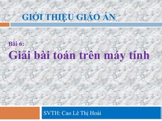 GIỚI THIỆU GIÁO ÁN

Bài 6:

Giải bài toán trên máy tính



         SVTH: Cao Lê Thị Hoài
 