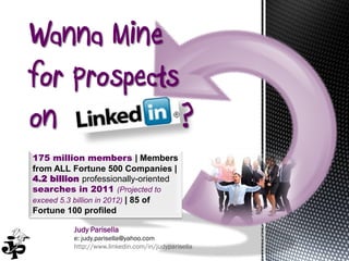 Wanna Mine
for Prospects
on            ?
175 million members | Members
from ALL Fortune 500 Companies |
4.2 billion professionally-oriented
searches in 2011 (Projected to
exceed 5.3 billion in 2012) | 85 of
Fortune 100 profiled

         Judy Parisella
         e: judy.parisella@yahoo.com
         http://www.linkedin.com/in/judyparisella
 