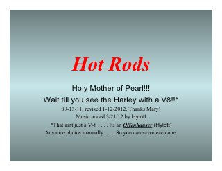 Hot Rods
          Holy Mother of Pearl!!!
Wait till you see the Harley with a V8!!*
      09-13-11, revised 1-12-2012, Thanks Mary!
             Music added 3/21/12 by Hylott
 *That aint just a V-8 . . . . Its an Offenhauser (Hylott)
Advance photos manually . . . . So you can savor each one.
 