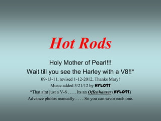 Hot Rods
          Holy Mother of Pearl!!!
Wait till you see the Harley with a V8!!*
       09-13-11, revised 1-12-2012, Thanks Mary!
             Music added 3/21/12 by Hylott
 *That aint just a V-8 . . . . Its an Offenhauser (Hylott)
Advance photos manually . . . . So you can savor each one.
 