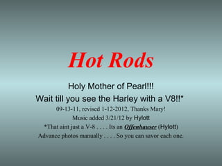 Hot Rods
           Holy Mother of Pearl!!!
Wait till you see the Harley with a V8!!*
      09-13-11, revised 1-12-2012, Thanks Mary!
             Music added 3/21/12 by Hylott
 *That aint just a V-8 . . . . Its an Offenhauser (Hylott)
Advance photos manually . . . . So you can savor each one.
 