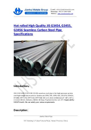 E-mail: sales@jianhuimetals.com
WhatsApp: +86 157 3883 9201
Website：www.steelpipejh.com
Hot rolled High Quality JIS G3454, G3455,
G3456 Seamless Carbon Steel Pipe
Specifications
Introduction：
JIS G3454/JIS G3455/JIS G3456 seamless steel pipe is for high pressure service
and high temperature service. Grades are STPG 370, STPG 410, STS 370, STS410,
STS480, STPT 370, STPT 410, STPT 480. OD is 21.3mm-1200mm(1/2’’-48’’). WT is
2.11mm-40mm. Delivery: Within 30 Days. Payment terms: L/C, T/T. Supply ability:
500 MT/month. We can satisfy your various requirements.
Description:
Jianhui Steel Pipe
15F, Building 3, Futian Fortune Plaza, Henan Province, China
 