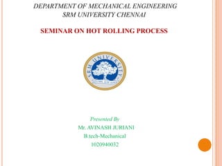 DEPARTMENT OF MECHANICAL ENGINEERING
SRM UNIVERSITY CHENNAI
SEMINAR ON HOT ROLLING PROCESS
Presented By
Mr. AVINASH JURIANI
B.tech-Mechanical
1020940032
 