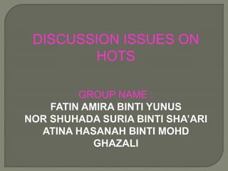 DISCUSSION ISSUES ON 
HOTS 
GROUP NAME : 
FATIN AMIRA BINTI YUNUS 
NOR SHUHADA SURIA BINTI SHA’ARI 
ATINA HASANAH BINTI MOHD 
GHAZALI 
 