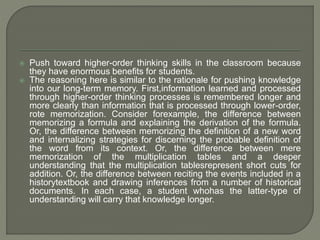  Push toward higher-order thinking skills in the classroom because 
they have enormous benefits for students. 
 The reasoning here is similar to the rationale for pushing knowledge 
into our long-term memory. First,information learned and processed 
through higher-order thinking processes is remembered longer and 
more clearly than information that is processed through lower-order, 
rote memorization. Consider forexample, the difference between 
memorizing a formula and explaining the derivation of the formula. 
Or, the difference between memorizing the definition of a new word 
and internalizing strategies for discerning the probable definition of 
the word from its context. Or, the difference between mere 
memorization of the multiplication tables and a deeper 
understanding that the multiplication tablesrepresent short cuts for 
addition. Or, the difference between reciting the events included in a 
historytextbook and drawing inferences from a number of historical 
documents. In each case, a student whohas the latter-type of 
understanding will carry that knowledge longer. 
 