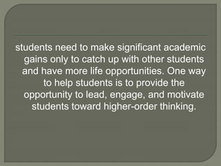students need to make significant academic 
gains only to catch up with other students 
and have more life opportunities. One way 
to help students is to provide the 
opportunity to lead, engage, and motivate 
students toward higher-order thinking. 
