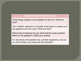 HIGHER ORDER THINKING SKILL 
Three things happen to the speaker on the bus. What are 
they? 
The ‘incident’ referred to in the title of the poem is made up of 
two gestures and one word. What are they? 
Which kind of behavior do you think had the most powerful 
effect on the speaker? Justify your answer. 
If in the future, the speaker has a similar experience, how do 
you think he/she can overcome this obstacle? 
 