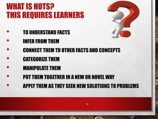WHAT IS HOTS?
THIS REQUIRES LEARNERS
• TO UNDERSTAND FACTS
• INFER FROM THEM
• CONNECT THEM TO OTHER FACTS AND CONCEPTS
• CATEGORIZE THEM
• MANIPULATE THEM
• PUT THEM TOGETHER IN A NEW OR NOVEL WAY
• APPLY THEM AS THEY SEEK NEW SOLUTIONS TO PROBLEMS
10
 