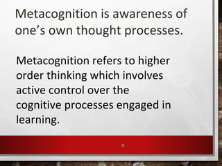 15
Metacognition is awareness of
one’s own thought processes.
Metacognition refers to higher
order thinking which involves
active control over the
cognitive processes engaged in
learning.
 