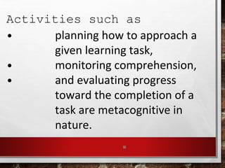 16
Activities such as
• planning how to approach a
given learning task,
• monitoring comprehension,
• and evaluating progress
toward the completion of a
task are metacognitive in
nature.
 