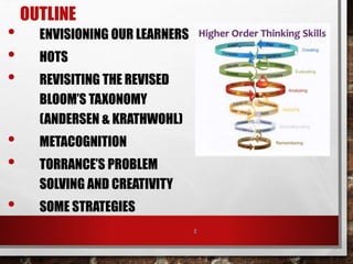 OUTLINE
• ENVISIONING OUR LEARNERS
• HOTS
• REVISITING THE REVISED
BLOOM’S TAXONOMY
(ANDERSEN & KRATHWOHL)
• METACOGNITION
• TORRANCE’S PROBLEM
SOLVING AND CREATIVITY
• SOME STRATEGIES
2
 