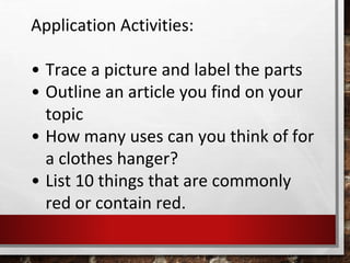 Application Activities:
• Trace a picture and label the parts
• Outline an article you find on your
topic
• How many uses can you think of for
a clothes hanger?
• List 10 things that are commonly
red or contain red.
 