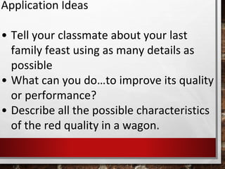 Application Ideas
• Tell your classmate about your last
family feast using as many details as
possible
• What can you do…to improve its quality
or performance?
• Describe all the possible characteristics
of the red quality in a wagon.
 