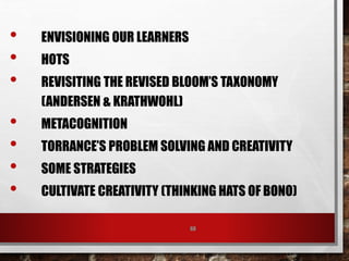 68
• ENVISIONING OUR LEARNERS
• HOTS
• REVISITING THE REVISED BLOOM’S TAXONOMY
(ANDERSEN & KRATHWOHL)
• METACOGNITION
• TORRANCE’S PROBLEM SOLVING AND CREATIVITY
• SOME STRATEGIES
• CULTIVATE CREATIVITY (THINKING HATS OF BONO)
 