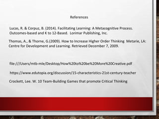 https://www.edutopia.org/discussion/15-characteristics-21st-century-teacher
References
file:///Users/mtb-mle/Desktop/How%20to%20be%20More%20Creative.pdf
Lucas, R. & Corpuz, B. (2014). Facilitating Learning: A Metacognitive Process.
Outcomes-based and K to 12-Based. Lorimar Publishing, Inc.
Thomas, A., & Thorne, G.(2009). How to Increase Higher Order Thinking Metarie, LA:
Centre for Development and Learning. Retrieved December 7, 2009.
Crockett, Lee. W. 10 Team-Building Games that promote Critical Thinking
 