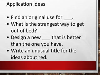 Application Ideas
• Find an original use for ___.
• What is the strangest way to get
out of bed?
• Design a new ___ that is better
than the one you have.
• Write an unusual title for the
ideas about red.
 