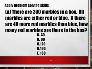 39
Apply problem solving skills
(a) There are 200 marbles in a box. All
marbles are either red or blue. If there
are 40 more red marbles than blue, how
many red marbles are there in the box?
A. 40
B. 80
C.120
D.160
E. 180
 