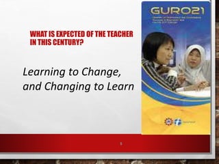 WHAT IS EXPECTED OF THE TEACHER
IN THIS CENTURY?
5
Learning to Change,
and Changing to Learn
 