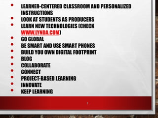 7
• LEARNER-CENTERED CLASSROOM AND PERSONALIZED
INSTRUCTIONS
• LOOK AT STUDENTS AS PRODUCERS
• LEARN NEW TECHNOLOGIES (CHECK
WWW.LYNDA.COM)
• GO GLOBAL
• BE SMART AND USE SMART PHONES
• BUILD YOU OWN DIGITAL FOOTPRINT
• BLOG
• COLLABORATE
• CONNECT
• PROJECT-BASED LEARNING
• INNOVATE
• KEEP LEARNING
 