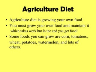 Agriculture Diet Agriculture diet is growing your own food You must grow your own food and maintain it  which takes work but in the end you get food! Some foods you can grow are corn, tomatoes,  wheat, potatoes, watermelon, and lots of others. 