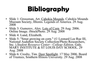 Bibliography Slide 1: Grossman, Art.  Cahokia Mounds . Cahokia Mounds Muesum Society, Illionis. Legends of America. 29 Aug. 2008 Slide 3: Gumerov, Alex.  Lots of Corn . 29 Aug. 2006. Online Image. iStockPhoto. 29 Aug. 2008 Slide 4: Lund, Elizabeth. Slide 5: "Smut growing on corn." (© Leonard Lee Rue III, National Audubon Society Collection/Photo Researchers, Inc. ). Student Resource Center - College Edition . Gale. MARY INSTITUTE & ST LOUIS DAY SCHOOL. 29 Aug. 2008 Slide 6: Crosby, Tim.  Deer Spotlight . 17 May 2006. Board of Trustees, Southern Illinois University. 29 Aug. 2008 
