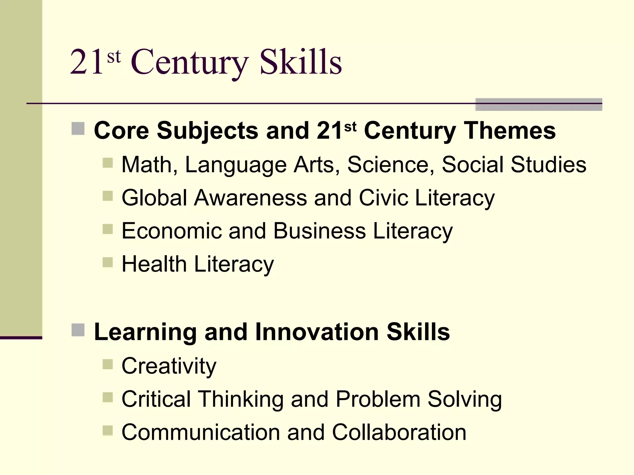 21 st  Century Skills Core Subjects and 21 st  Century Themes Math, Language Arts, Science, Social Studies Global Awareness and Civic Literacy Economic and Business Literacy Health Literacy Learning and Innovation Skills Creativity Critical Thinking and Problem Solving Communication and Collaboration 