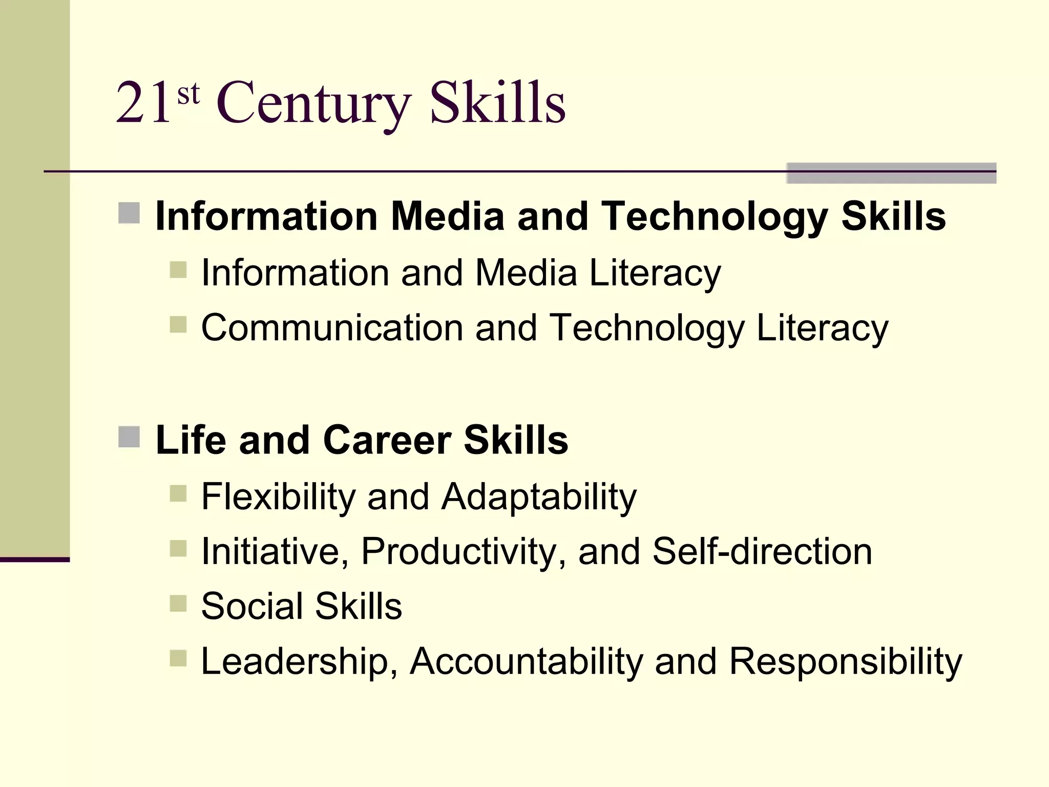 21 st  Century Skills Information Media and Technology Skills Information and Media Literacy Communication and Technology Literacy Life and Career Skills Flexibility and Adaptability Initiative, Productivity, and Self-direction Social Skills Leadership, Accountability and Responsibility 