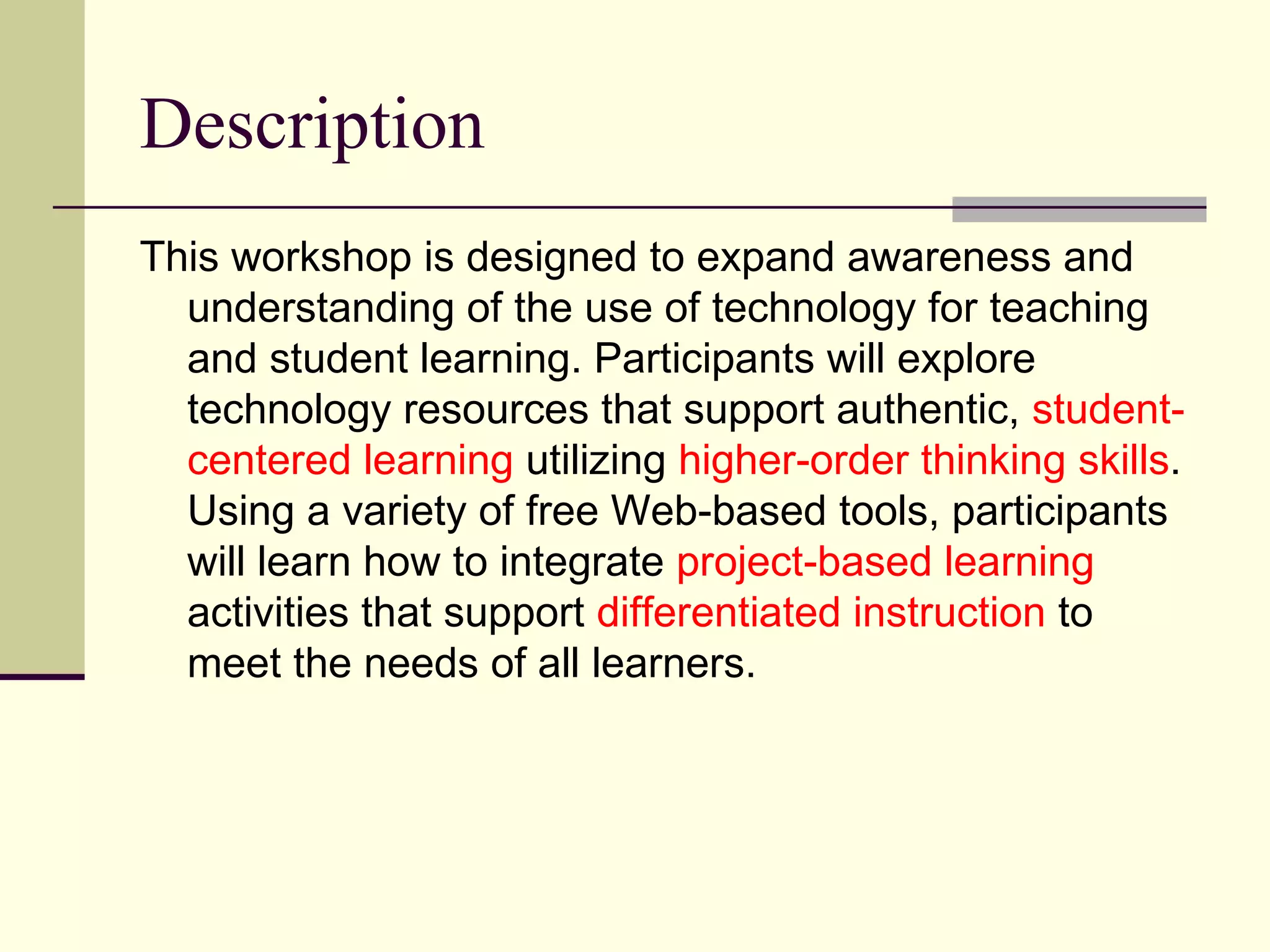 Description This workshop is designed to expand awareness and understanding of the use of technology for teaching and student learning. Participants will explore technology resources that support authentic,  student-centered learning  utilizing  higher-order thinking skills . Using a variety of free Web-based tools, participants will learn how to integrate  project-based learning  activities that support  differentiated instruction  to meet the needs of all learners. 