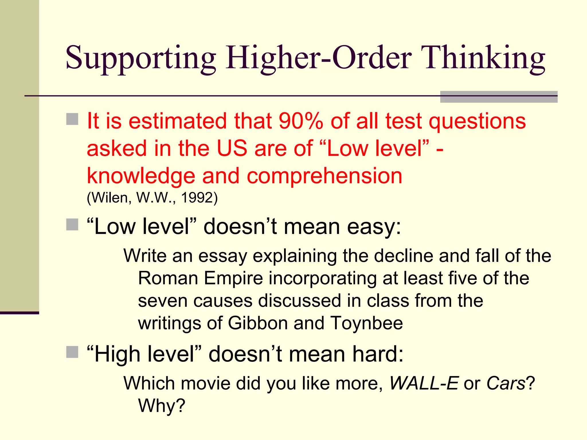 Supporting Higher-Order Thinking It is estimated that 90% of all test questions asked in the US are of “Low level” - knowledge and comprehension  (Wilen, W.W., 1992) “ Low level” doesn’t mean easy: Write an essay explaining the decline and fall of the Roman Empire incorporating at least five of the seven causes discussed in class from the writings of Gibbon and Toynbee “ High level” doesn’t mean hard: Which movie did you like more,  WALL-E  or  Cars ?  Why? 