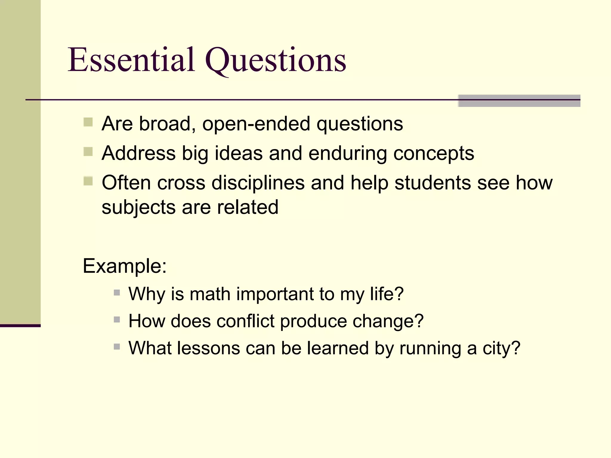 Essential Questions Are broad, open-ended questions  Address big ideas and enduring concepts Often cross disciplines and help students see how subjects are related Example:  Why is math important to my life? How does conflict produce change? What lessons can be learned by running a city? 