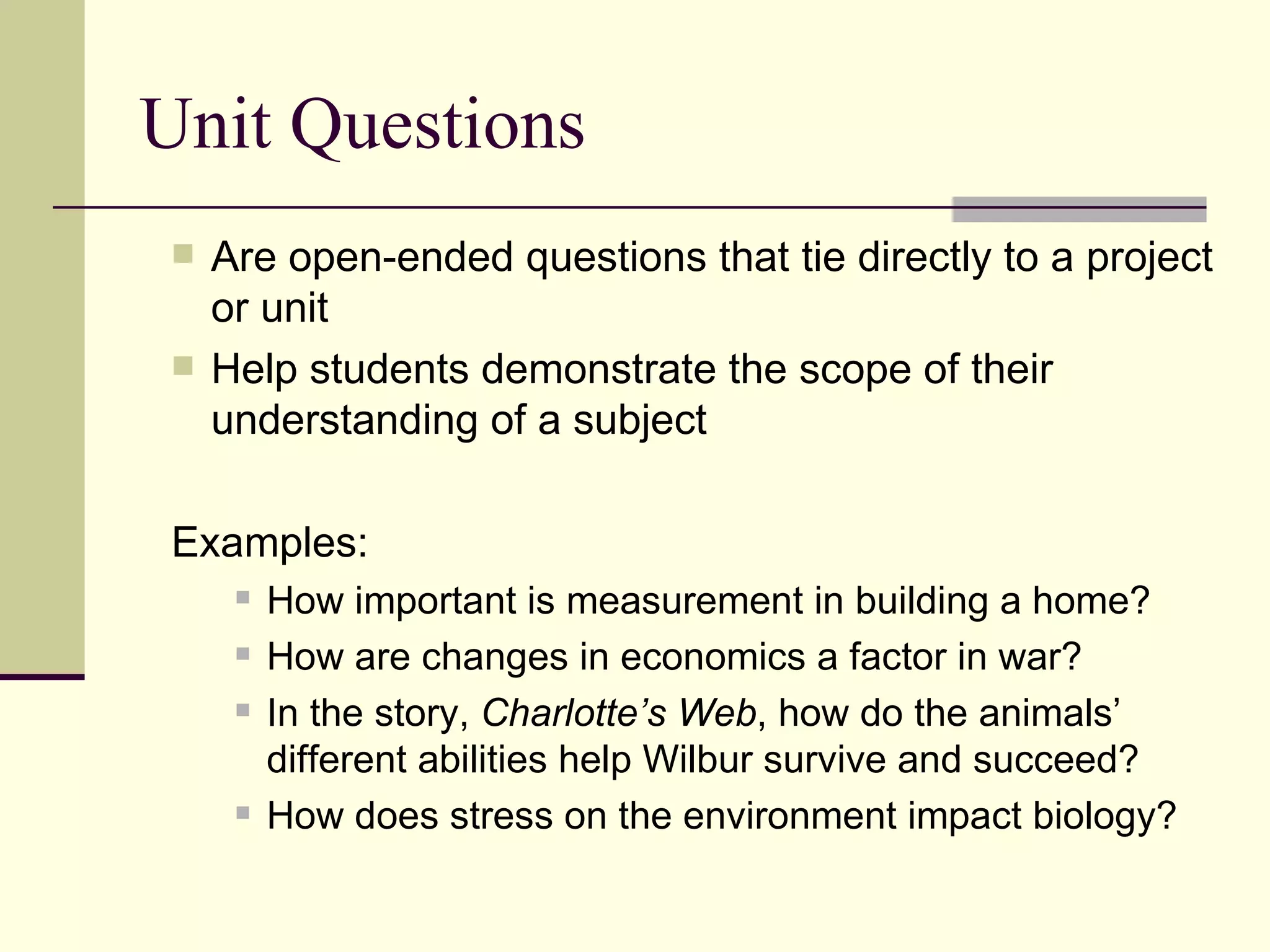 Unit Questions Are open-ended questions that tie directly to a project or unit Help students demonstrate the scope of their understanding of a subject Examples:  How important is measurement in building a home? How are changes in economics a factor in war? In the story,  Charlotte’s Web , how do the animals’ different abilities help Wilbur survive and succeed? How does stress on the environment impact biology? 